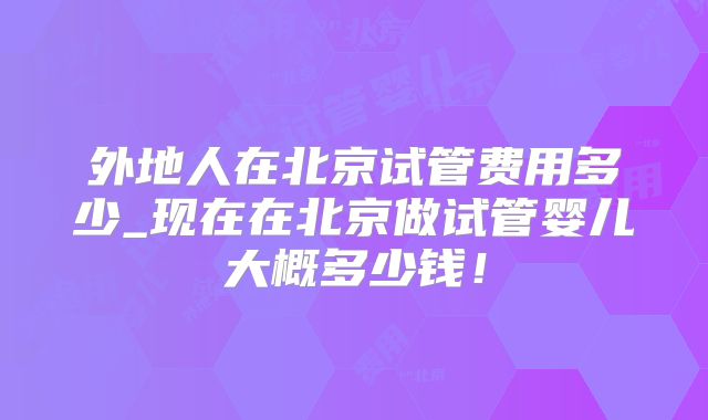 外地人在北京试管费用多少_现在在北京做试管婴儿大概多少钱!