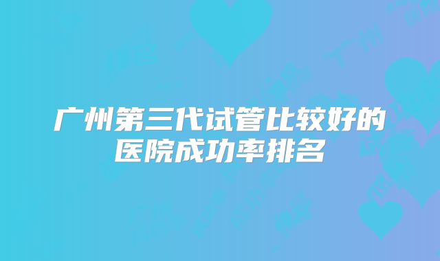 广州第三代试管比较好的医院成功率排名