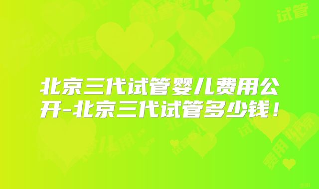 北京三代试管婴儿费用公开-北京三代试管多少钱！