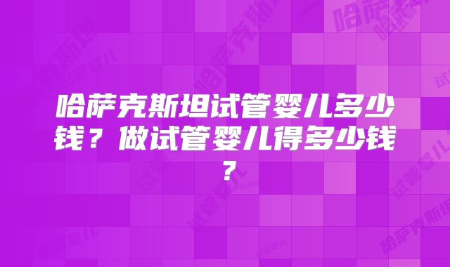 哈萨克斯坦试管婴儿多少钱?做试管婴儿得多少钱?