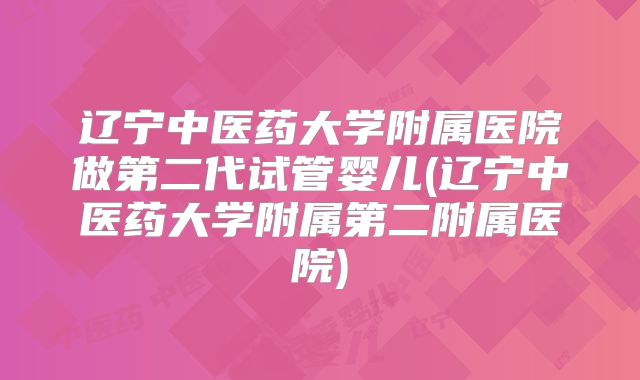 辽宁中医药大学附属医院做第二代试管婴儿(辽宁中医药大学附属第二附属医院)
