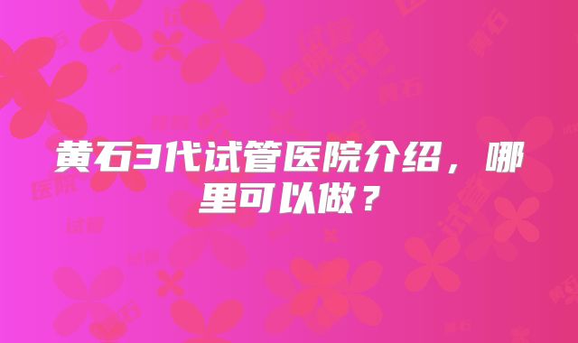 黄石3代试管医院介绍,哪里可以做?
