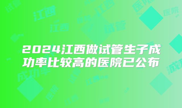 2024江西做试管生子成功率比较高的医院已公布