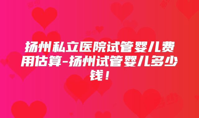 扬州私立医院试管婴儿费用估算-扬州试管婴儿多少钱!