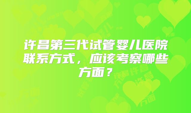 许昌第三代试管婴儿医院联系方式,应该考察哪些方面?