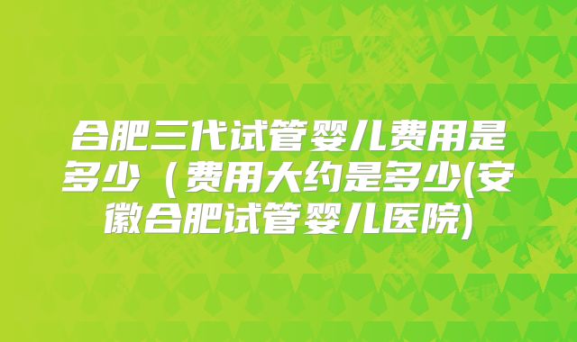 合肥三代试管婴儿费用是多少（费用大约是多少(安徽合肥试管婴儿医院)