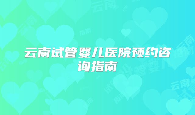 云南试管婴儿医院预约咨询指南