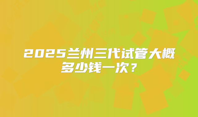 2025兰州三代试管大概多少钱一次?