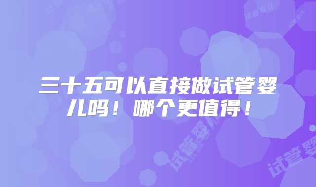 三十五可以直接做试管婴儿吗！哪个更值得！
