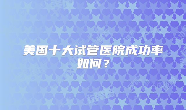 美国十大试管医院成功率如何?