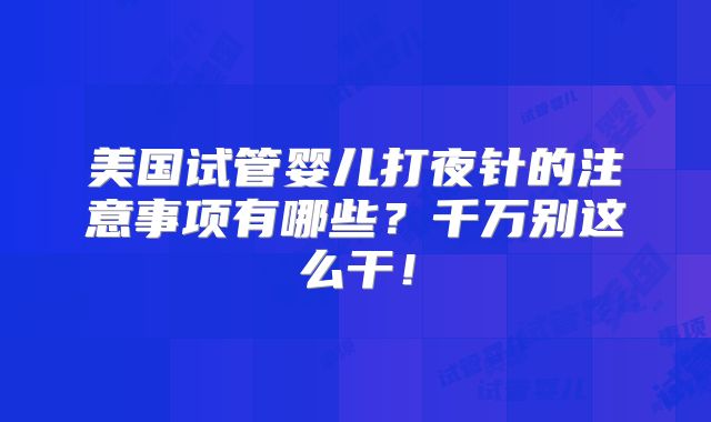 美国试管婴儿打夜针的注意事项有哪些?千万别这么干!