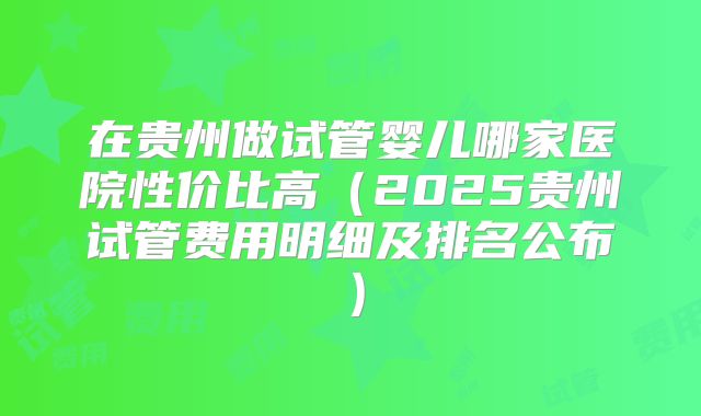 在贵州做试管婴儿哪家医院性价比高（2025贵州试管费用明细及排名公布）