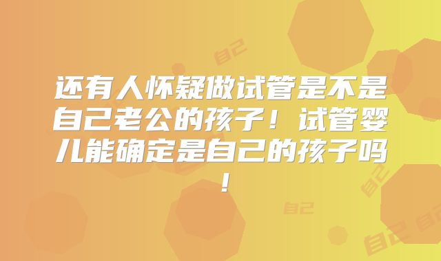 还有人怀疑做试管是不是自己老公的孩子！试管婴儿能确定是自己的孩子吗！