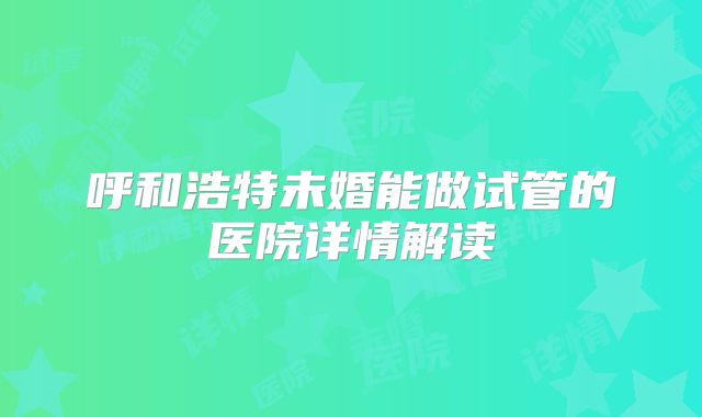 呼和浩特未婚能做试管的医院详情解读