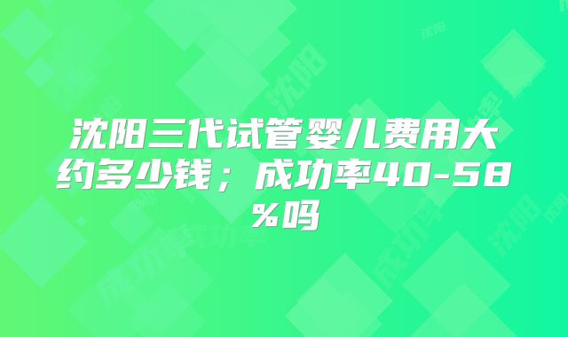 沈阳三代试管婴儿费用大约多少钱；成功率40-58%吗