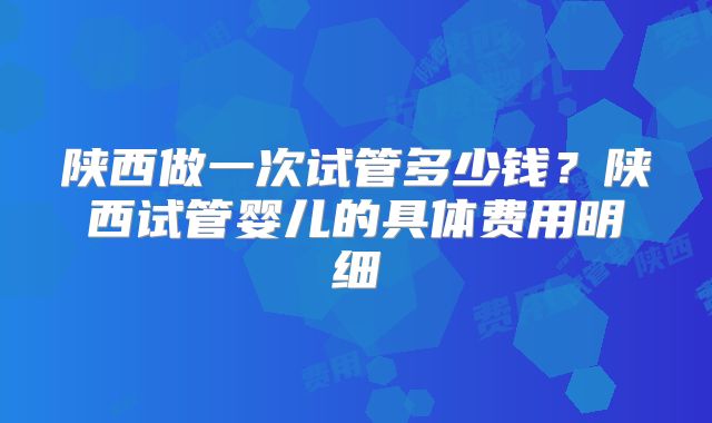 陕西做一次试管多少钱？陕西试管婴儿的具体费用明细