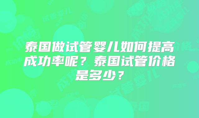 泰国做试管婴儿如何提高成功率呢?泰国试管价格是多少?