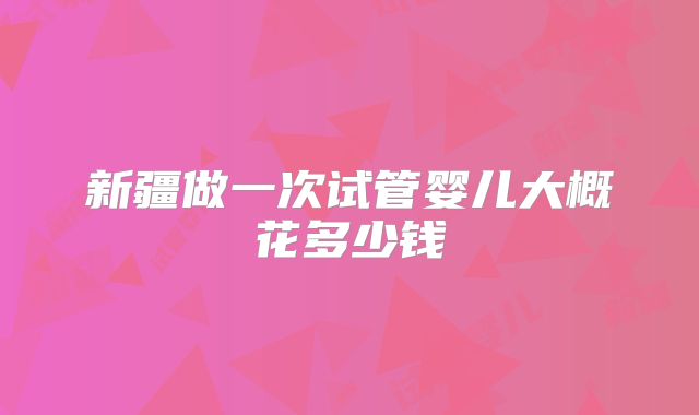 新疆做一次试管婴儿大概花多少钱