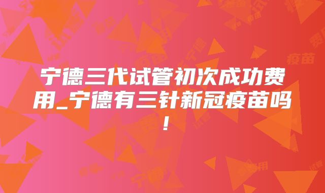 宁德三代试管初次成功费用_宁德有三针新冠疫苗吗！