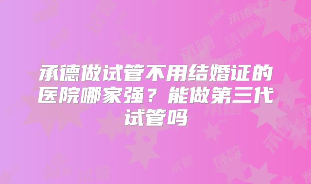 承德做试管不用结婚证的医院哪家强?能做第三代试管吗