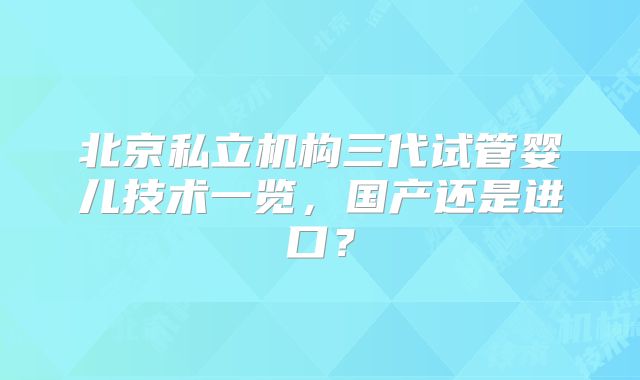 北京私立机构三代试管婴儿技术一览,国产还是进口?