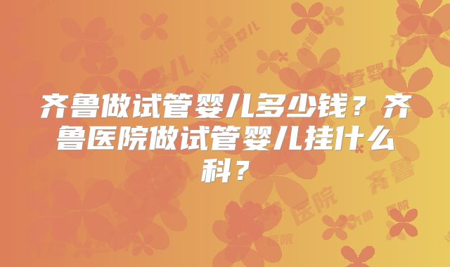齐鲁做试管婴儿多少钱？齐鲁医院做试管婴儿挂什么科？