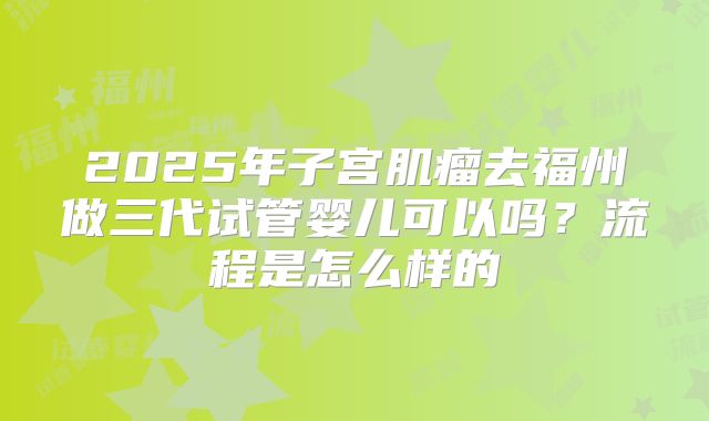 2025年子宫肌瘤去福州做三代试管婴儿可以吗？流程是怎么样的