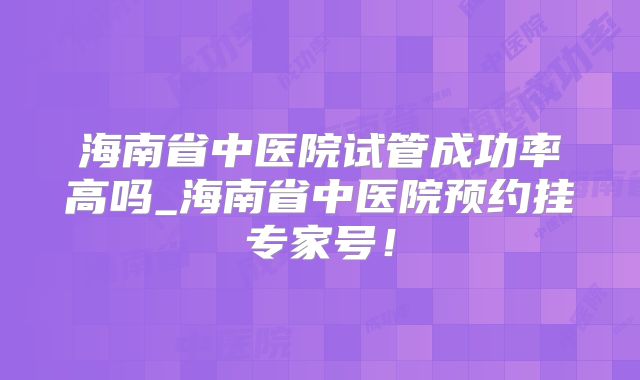 海南省中医院试管成功率高吗_海南省中医院预约挂专家号！