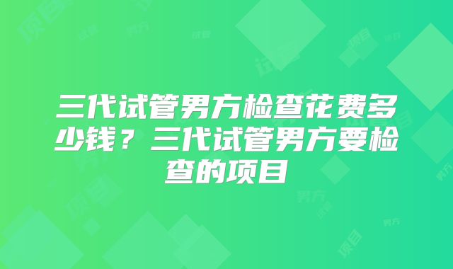 三代试管男方检查花费多少钱?三代试管男方要检查的项目