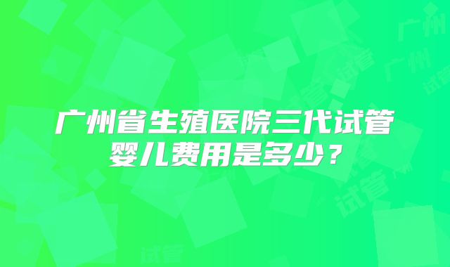 广州省生殖医院三代试管婴儿费用是多少？