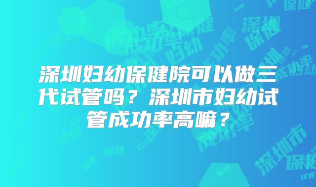 深圳妇幼保健院可以做三代试管吗？深圳市妇幼试管成功率高嘛？