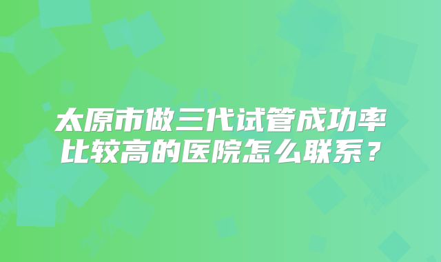 太原市做三代试管成功率比较高的医院怎么联系？