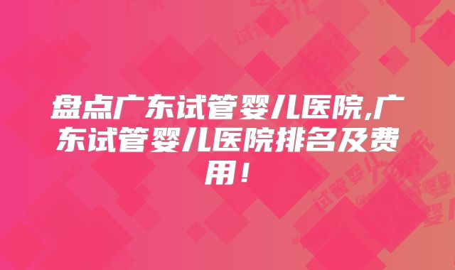 盘点广东试管婴儿医院,广东试管婴儿医院排名及费用!