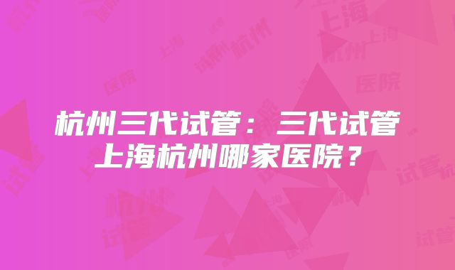 杭州三代试管:三代试管上海杭州哪家医院?