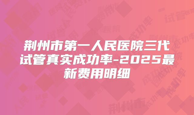 荆州市第一人民医院三代试管真实成功率-2025最新费用明细