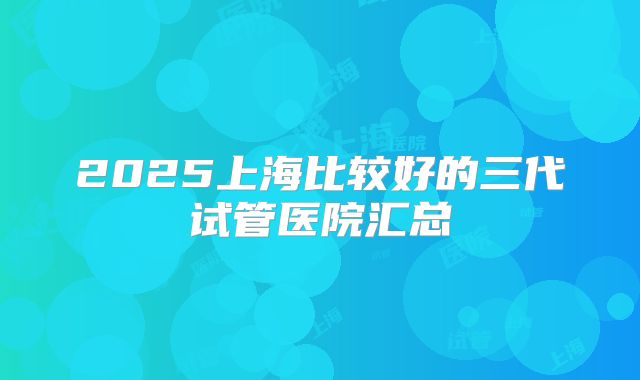 2025上海比较好的三代试管医院汇总