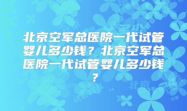 北京空军总医院一代试管婴儿多少钱？北京空军总医院一代试管婴儿多少钱？