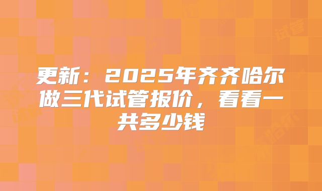 更新:2025年齐齐哈尔做三代试管报价,看看一共多少钱