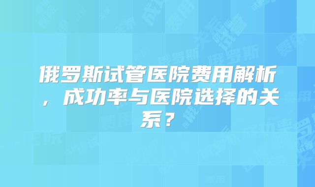 俄罗斯试管医院费用解析，成功率与医院选择的关系？