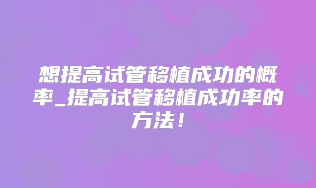 想提高试管移植成功的概率_提高试管移植成功率的方法！