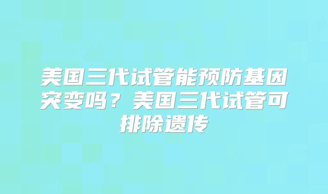 美国三代试管能预防基因突变吗？美国三代试管可排除遗传