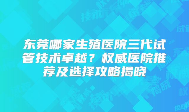 东莞哪家生殖医院三代试管技术卓越？权威医院推荐及选择攻略揭晓
