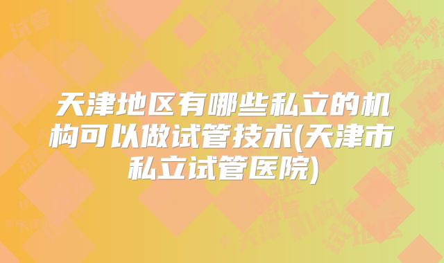 天津地区有哪些私立的机构可以做试管技术(天津市私立试管医院)