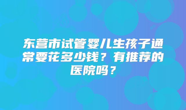 东营市试管婴儿生孩子通常要花多少钱?有推荐的医院吗?