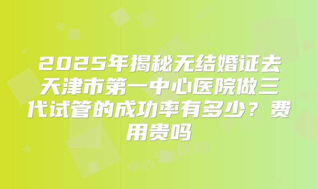 2025年揭秘无结婚证去天津市第一中心医院做三代试管的成功率有多少？费用贵吗