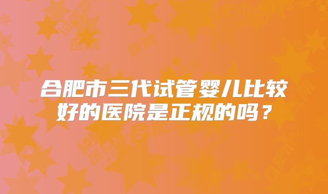 合肥市三代试管婴儿比较好的医院是正规的吗？
