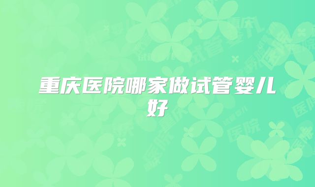 重庆医院哪家做试管婴儿好