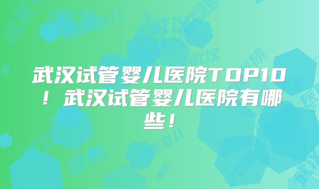 武汉试管婴儿医院TOP10!武汉试管婴儿医院有哪些!