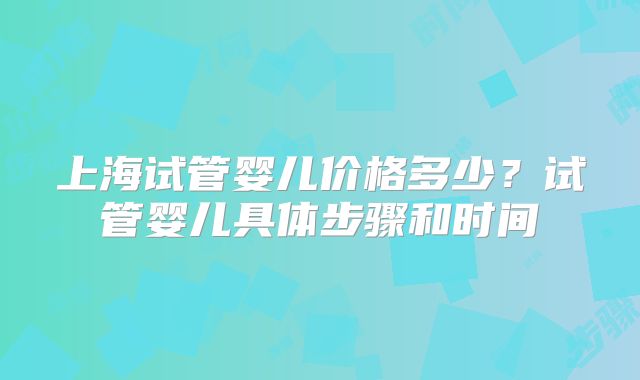 上海试管婴儿价格多少?试管婴儿具体步骤和时间
