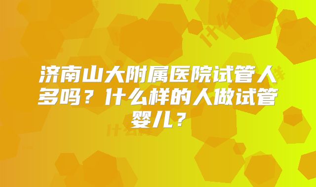 济南山大附属医院试管人多吗？什么样的人做试管婴儿？